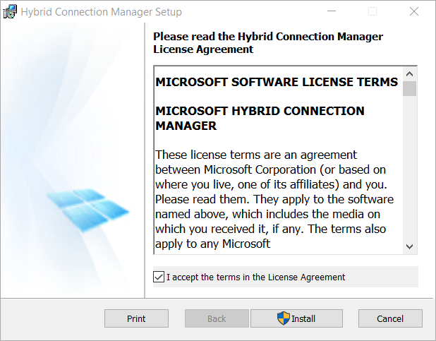 Machine generated alternative text: Hybrid Connection Manager Setup Please read the Hybrid Connection Manager License Agreement MICROSOFT SOFTWARE LICENSE TERMS MICROSOFT HYBRID CONNECTION MANAGER These license terms are an agreement between Microsoft Corporation (or based on where you live, one of its affiliates) and you. Please read them. They apply to the software named above, which includes the media on which you received it, if any. The terms also apply to any Microsoft u I accept the terms in the License Agreement Print Back Install Cancel 
