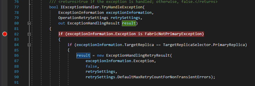 Machine generated alternative text: if the exception is handled; bool IExceptionHand1er. TryHand1eException( Exceptionlnformation exceptionlnformation, OperationRetrySettings retrySettings, ExceptionHand1ingResu1t out otherwise, false.</returns> O 82 if (exceptionlnformation. Exception is FabricNotPrimaryException if (exceptionlnformation. TargetRep1ica = TargetRep1icaSe1ector. PrimaryRep1ica) esul ExceptionHand1ingRetryResu1t( new exceptionlnformation . Exception , false, retrySettings , retrySettings . DefaultmaxRetryCountForNonTransientErrors) ; 